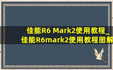 佳能R6 Mark2使用教程_佳能R6mark2使用教程图解
